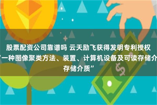 股票配资公司靠谱吗 云天励飞获得发明专利授权：“一种图像聚类方法、装置、计算机设备及可读存储介质”