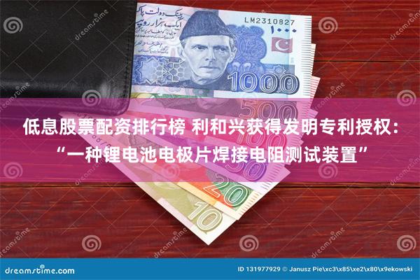 低息股票配资排行榜 利和兴获得发明专利授权：“一种锂电池电极片焊接电阻测试装置”