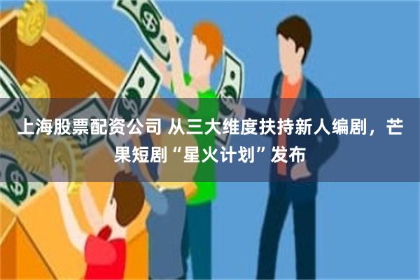 上海股票配资公司 从三大维度扶持新人编剧，芒果短剧“星火计划”发布