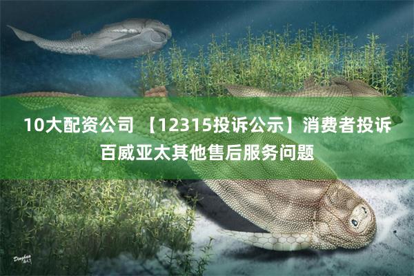 10大配资公司 【12315投诉公示】消费者投诉百威亚太其他售后服务问题