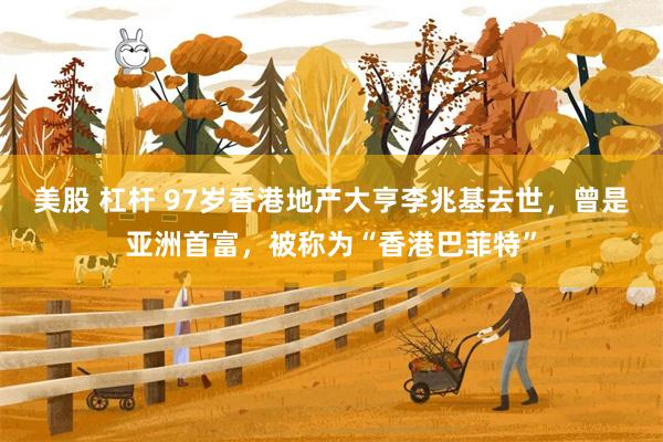 美股 杠杆 97岁香港地产大亨李兆基去世，曾是亚洲首富，被称为“香港巴菲特”