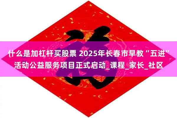 什么是加杠杆买股票 2025年长春市早教“五进”活动公益服务项目正式启动_课程_家长_社区