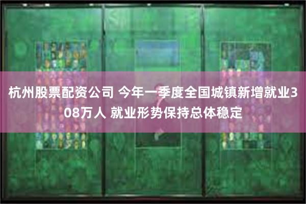 杭州股票配资公司 今年一季度全国城镇新增就业308万人 就业形势保持总体稳定