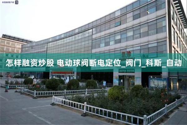 怎样融资炒股 电动球阀断电定位_阀门_科斯_自动