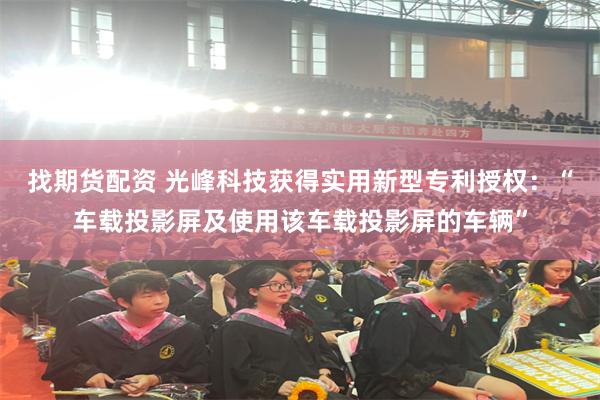 找期货配资 光峰科技获得实用新型专利授权：“车载投影屏及使用该车载投影屏的车辆”