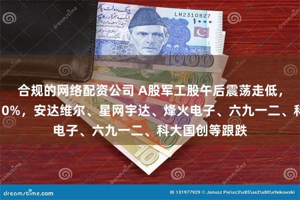 合规的网络配资公司 A股军工股午后震荡走低，北方长龙跌超10%，安达维尔、星网宇达、烽火电子、六九一二、科大国创等跟跌