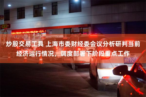 炒股交易工具 上海市委财经委会议分析研判当前经济运行情况，调度部署下阶段重点工作