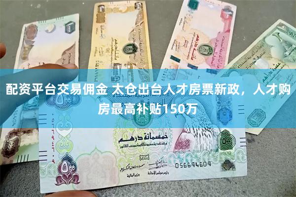 配资平台交易佣金 太仓出台人才房票新政，人才购房最高补贴150万