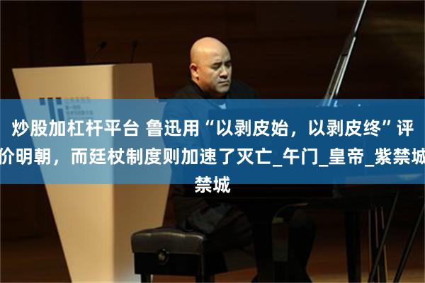 炒股加杠杆平台 鲁迅用“以剥皮始，以剥皮终”评价明朝，而廷杖制度则加速了灭亡_午门_皇帝_紫禁城