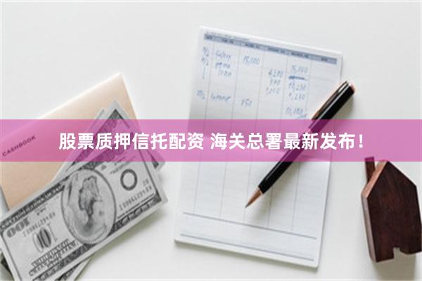 股票质押信托配资 海关总署最新发布！