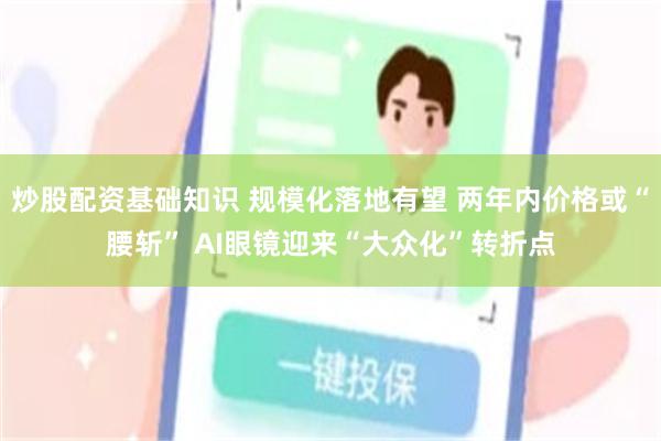炒股配资基础知识 规模化落地有望 两年内价格或“腰斩” AI眼镜迎来“大众化”转折点