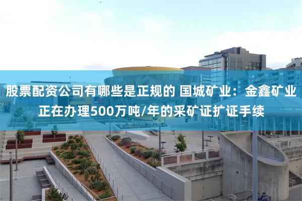 股票配资公司有哪些是正规的 国城矿业：金鑫矿业正在办理500万吨/年的采矿证扩证手续