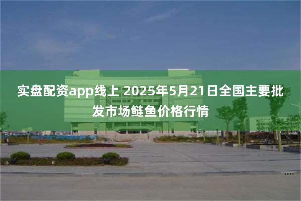 实盘配资app线上 2025年5月21日全国主要批发市场鲢鱼价格行情