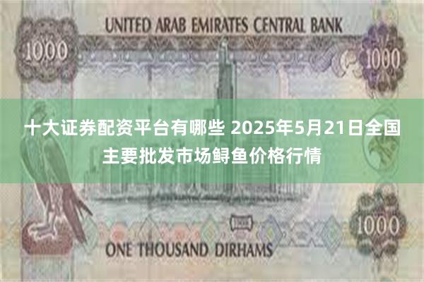 十大证券配资平台有哪些 2025年5月21日全国主要批发市场鲟鱼价格行情