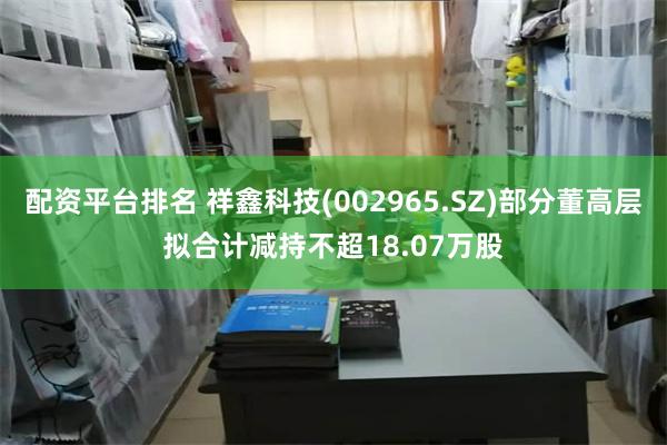 配资平台排名 祥鑫科技(002965.SZ)部分董高层拟合计减持不超18.07万股