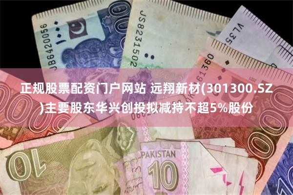 正规股票配资门户网站 远翔新材(301300.SZ)主要股东华兴创投拟减持不超5%股份
