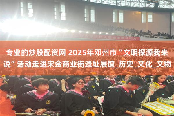 专业的炒股配资网 2025年邓州市“文明探源我来说”活动走进宋金商业街遗址展馆_历史_文化_文物