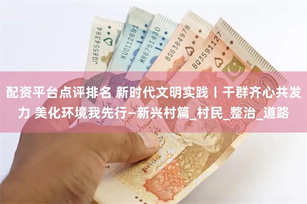 配资平台点评排名 新时代文明实践丨干群齐心共发力 美化环境我先行—新兴村篇_村民_整治_道路
