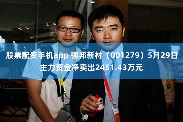 股票配资手机app 强邦新材（001279）5月29日主力资金净卖出2451.43万元