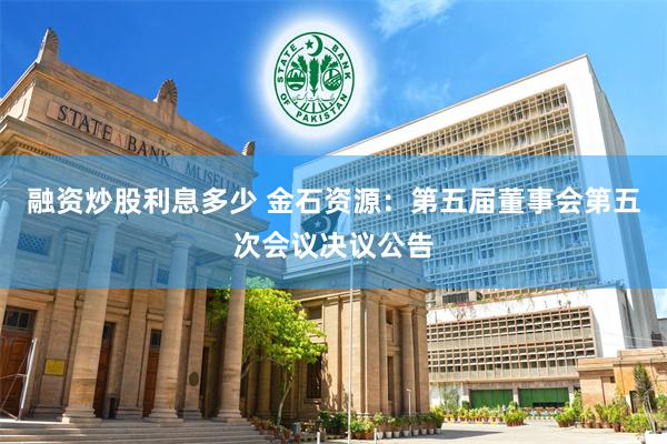 融资炒股利息多少 金石资源：第五届董事会第五次会议决议公告