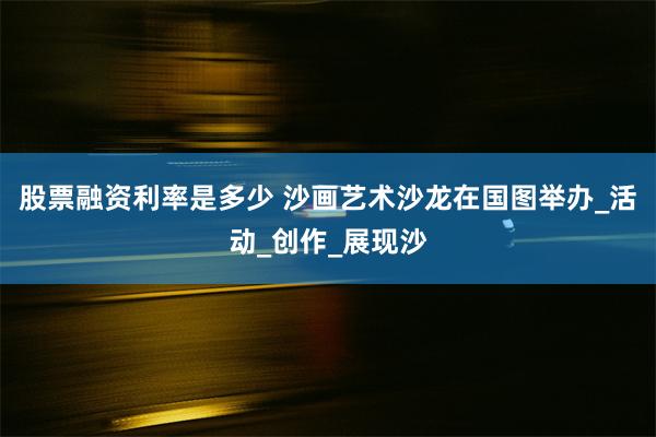 股票融资利率是多少 沙画艺术沙龙在国图举办_活动_创作_展现沙