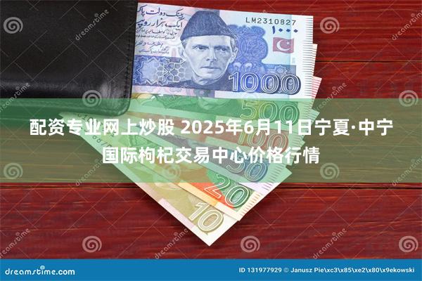 配资专业网上炒股 2025年6月11日宁夏·中宁国际枸杞交易中心价格行情