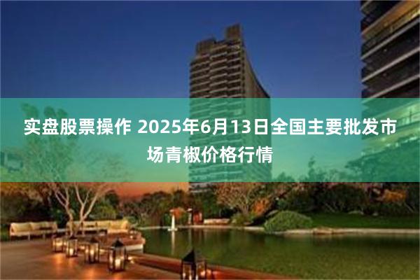实盘股票操作 2025年6月13日全国主要批发市场青椒价格行情
