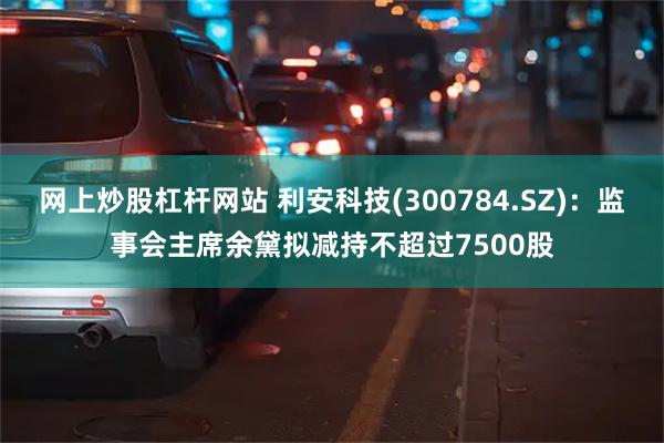 网上炒股杠杆网站 利安科技(300784.SZ)：监事会主席余黛拟减持不超过7500股