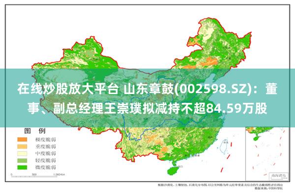 在线炒股放大平台 山东章鼓(002598.SZ)：董事、副总经理王崇璞拟减持不超84.59万股