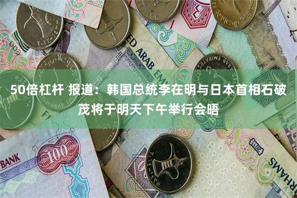 50倍杠杆 报道：韩国总统李在明与日本首相石破茂将于明天下午举行会晤