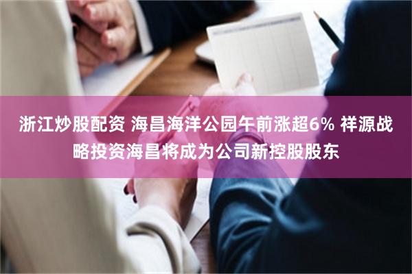 浙江炒股配资 海昌海洋公园午前涨超6% 祥源战略投资海昌将成为公司新控股股东