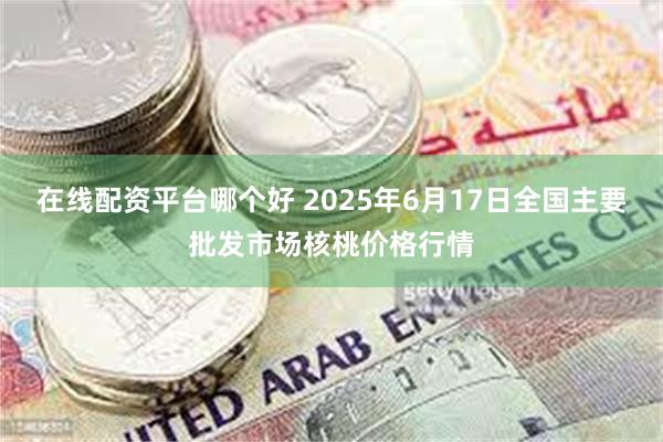 在线配资平台哪个好 2025年6月17日全国主要批发市场核桃价格行情