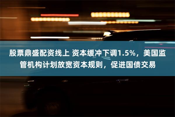 股票鼎盛配资线上 资本缓冲下调1.5%，美国监管机构计划放宽资本规则，促进国债交易