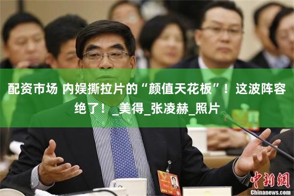 配资市场 内娱撕拉片的“颜值天花板”！这波阵容绝了！_美得_张凌赫_照片