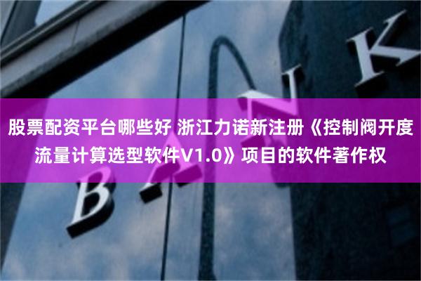 股票配资平台哪些好 浙江力诺新注册《控制阀开度流量计算选型软件V1.0》项目的软件著作权