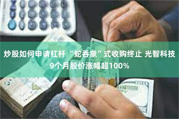 炒股如何申请杠杆 “蛇吞象”式收购终止 光智科技9个月股价涨幅超100%