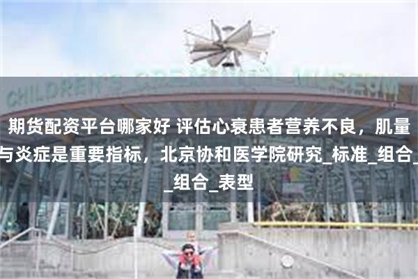 期货配资平台哪家好 评估心衰患者营养不良，肌量减少与炎症是重要指标，北京协和医学院研究_标准_组合_表型