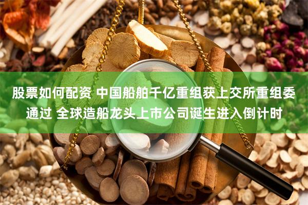 股票如何配资 中国船舶千亿重组获上交所重组委通过 全球造船龙头上市公司诞生进入倒计时