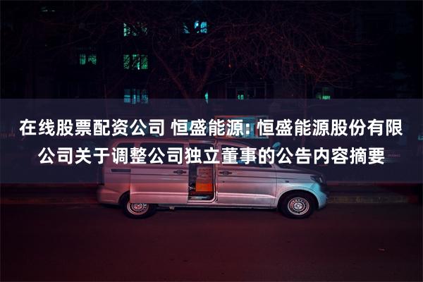 在线股票配资公司 恒盛能源: 恒盛能源股份有限公司关于调整公司独立董事的公告内容摘要