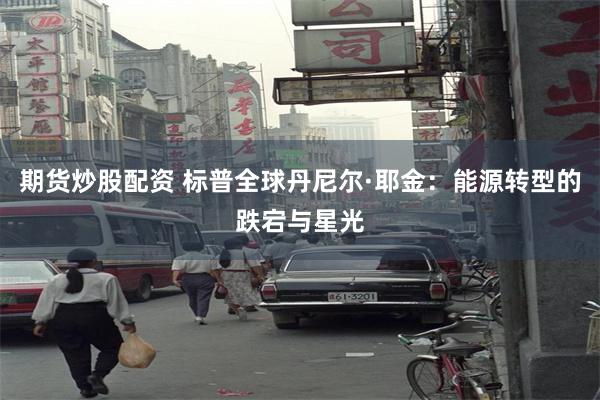 期货炒股配资 标普全球丹尼尔·耶金：能源转型的跌宕与星光