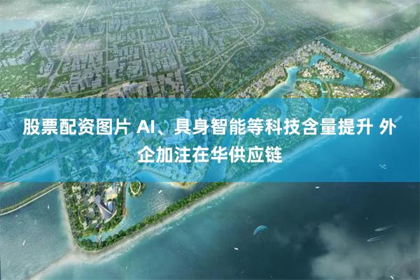 股票配资图片 AI、具身智能等科技含量提升 外企加注在华供应链