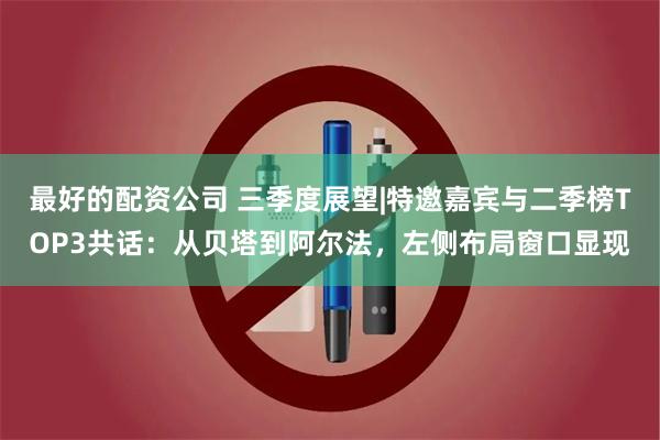 最好的配资公司 三季度展望|特邀嘉宾与二季榜TOP3共话：从贝塔到阿尔法，左侧布局窗口显现