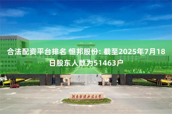 合法配资平台排名 恒邦股份: 截至2025年7月18日股东人数为51463户