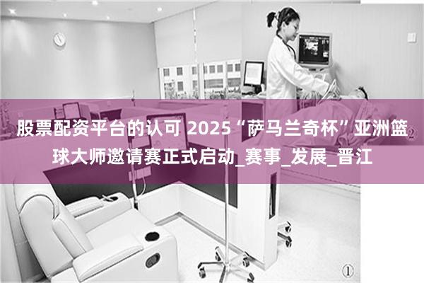 股票配资平台的认可 2025“萨马兰奇杯”亚洲篮球大师邀请赛正式启动_赛事_发展_晋江