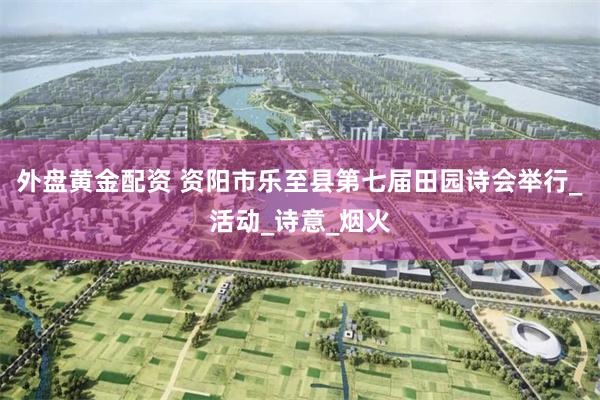 外盘黄金配资 资阳市乐至县第七届田园诗会举行_活动_诗意_烟火