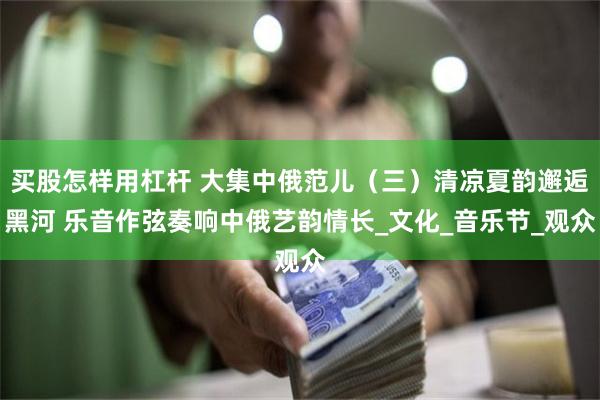 买股怎样用杠杆 大集中俄范儿（三）清凉夏韵邂逅黑河 乐音作弦奏响中俄艺韵情长_文化_音乐节_观众