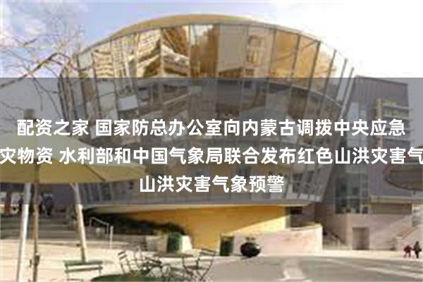 配资之家 国家防总办公室向内蒙古调拨中央应急抢险救灾物资 水利部和中国气象局联合发布红色山洪灾害气象预警
