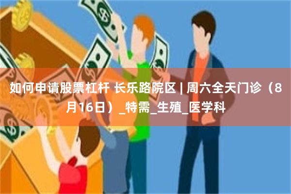 如何申请股票杠杆 长乐路院区 | 周六全天门诊（8月16日）_特需_生殖_医学科