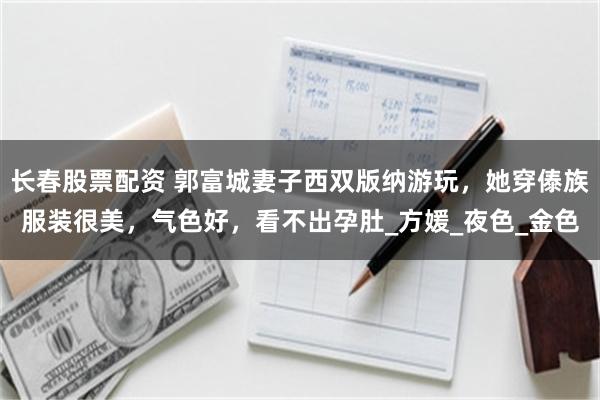长春股票配资 郭富城妻子西双版纳游玩，她穿傣族服装很美，气色好，看不出孕肚_方媛_夜色_金色