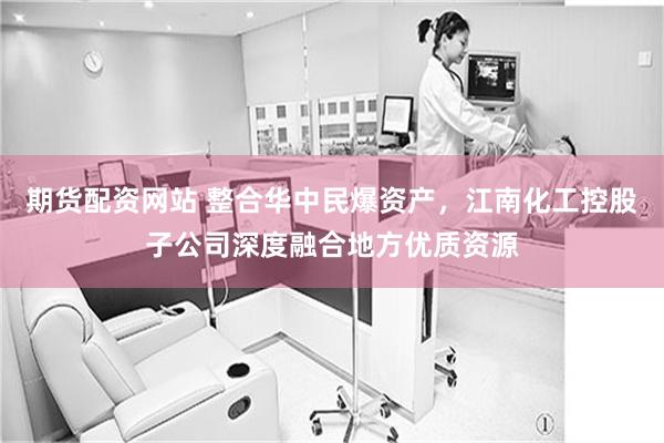 期货配资网站 整合华中民爆资产，江南化工控股子公司深度融合地方优质资源